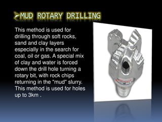 This method is used for
drilling through soft rocks,
sand and clay layers
especially in the search for
coal, oil or gas. A special mix
of clay and water is forced
down the drill hole turning a
rotary bit, with rock chips
returning in the "mud" slurry.
This method is used for holes
up to 3km .
 