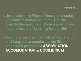 Understanding Piaget Theory can make
you more effective teacher . Simple
objects like pencils and shoes can open
new horizons of learning for a child.
Teachers can use a variety of visual aid
and imagery to accelerate the little
scientist’s process of ASSIMILATION
ACCOMODATION & EQUILIBRIUM
 