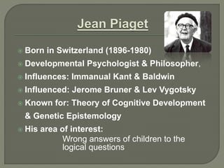  Born in Switzerland (1896-1980)
 Developmental Psychologist & Philosopher,
 Influences: Immanual Kant & Baldwin
 Influenced: Jerome Bruner & Lev Vygotsky
 Known for: Theory of Cognitive Development
& Genetic Epistemology
 His area of interest:
Wrong answers of children to the
logical questions
 