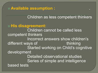  Available assumption :
Children as less competent thinkers
 His disagreement:
Children cannot be called less
competent thinkers
Incorrect answers show children’s
different ways of thinking
Started working on Child’s cognitive
development
Detailed observational studies
Series of simple and intelligence
based tests
 