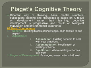  Different way of thinking, basic mental structure,
subsequent learning and knowledge is based on it, focus
on development rather than learning, cognitive
development is progressive and result of biological
maturation and environmental experience
03 Basic Components
1. Schema: Building blocks of knowledge, each related to one
aspect
2. Adaptation:
i. Assimilation: Existing schema to deal
with new situations.
ii. Accommodation: Modification of
existing schema
iii. Equilibrium: When existing schemas
can work
3. Stages of Development: 04 stages, same order is followed.
 