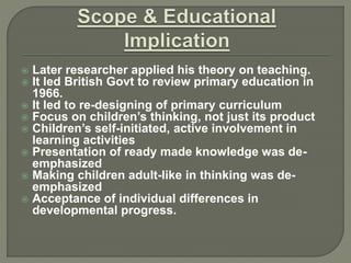  Later researcher applied his theory on teaching.
 It led British Govt to review primary education in
1966.
 It led to re-designing of primary curriculum
 Focus on children’s thinking, not just its product
 Children’s self-initiated, active involvement in
learning activities
 Presentation of ready made knowledge was de-
emphasized
 Making children adult-like in thinking was de-
emphasized
 Acceptance of individual differences in
developmental progress.
 