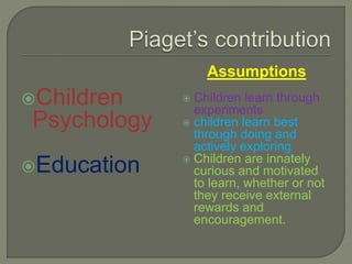 Children
Psychology
Education
Assumptions
 Children learn through
experiments
 children learn best
through doing and
actively exploring
 Children are innately
curious and motivated
to learn, whether or not
they receive external
rewards and
encouragement.
 