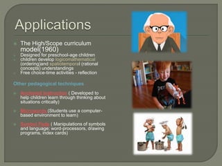  The High/Scope curriculum
model(1960)
 Designed for preschool-age children
 children develop logicomathematical
(ordering)and spatiotemporal (rational
concepts) understandings
 Free choice-time activities - reflection
Other pedagogical techniques
 Anchored Instruction ( Developed to
help children learn through thinking about
situations critically)
 Microwords (Students use a computer-
based environment to learn)
 Symbol Pads ( Manipulations of symbols
and language; word-processors, drawing
programs, index cards)
 