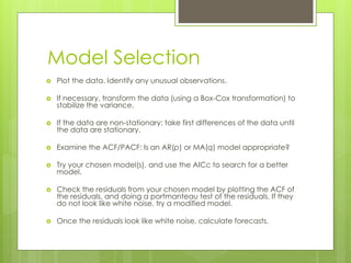 Model Selection
 Plot the data. Identify any unusual observations.
 If necessary, transform the data (using a Box-Cox transformation) to
stabilize the variance.
 If the data are non-stationary: take first differences of the data until
the data are stationary.
 Examine the ACF/PACF: Is an AR(p) or MA(q) model appropriate?
 Try your chosen model(s), and use the AICc to search for a better
model.
 Check the residuals from your chosen model by plotting the ACF of
the residuals, and doing a portmanteau test of the residuals. If they
do not look like white noise, try a modified model.
 Once the residuals look like white noise, calculate forecasts.
 