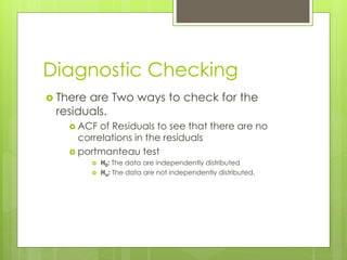 Diagnostic Checking
 There are Two ways to check for the
residuals.
 ACF of Residuals to see that there are no
correlations in the residuals
 portmanteau test
 H0: The data are independently distributed
 Ha: The data are not independently distributed.
 