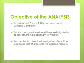 Objective of the ANALYSIS
 To Understand Price volatility due supply and
Demand Constraints.
 The study on gasoline price will help to design better
options for pricing mechanism for markets.
 Trend estimates allow the investigation of empirical
regularities that characterize the gasoline markets.
 