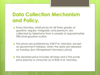Data Collection Mechanism
and Policy.
 Every Monday, retail prices for all three grades of
gasoline: regular, midgrade, and premium, are
collected by telephone from a sample of approximately
900 retail gasoline outlets.
 the prices are published by 5:00 P.M. Monday, except
on government holidays, when the data are released
on tuesday (but still represent Monday's price).
 the reported price includes all taxes and is the pump
price paid by a consumer as of 8:00 A.M. Monday.
 