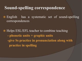 Sound-spelling correspondence
 English has a systematic set of sound-spelling
correspondences
 Helps ESL/EFL teacher to combine teaching
- phonetic units + graphic units
-give Ss practice in pronunciation along with
practice in spelling
 