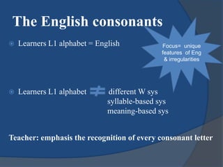  Learners L1 alphabet = English
 Learners L1 alphabet different W sys
syllable-based sys
meaning-based sys
Teacher: emphasis the recognition of every consonant letter
The English consonants
Focus= unique
features of Eng
& irregularities
 