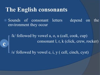 The English consonants
 Sounds of consonant letters depend on the
environment they occur
/k/ followed by vowel a, o, u (call, cook, cup)
consonant l, r, k (click, crew, rocker)
/s/ followed by vowel e, i, y ( cell, cinch, cyst)
c
 