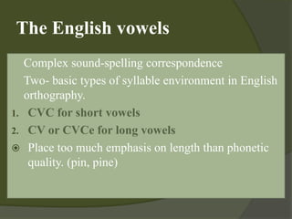 The English vowels
 Complex sound-spelling correspondence
 Two- basic types of syllable environment in English
orthography.
1. CVC for short vowels
2. CV or CVCe for long vowels
 Place too much emphasis on length than phonetic
quality. (pin, pine)
 