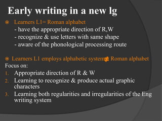 Early writing in a new lg
 Learners L1= Roman alphabet
- have the appropriate direction of R,W
- recognize & use letters with same shape
- aware of the phonological processing route
 Learners L1 employs alphabetic system Roman alphabet
Focus on:
1. Appropriate direction of R & W
2. Learning to recognize & produce actual graphic
characters
3. Learning both regularities and irregularities of the Eng
writing system
 