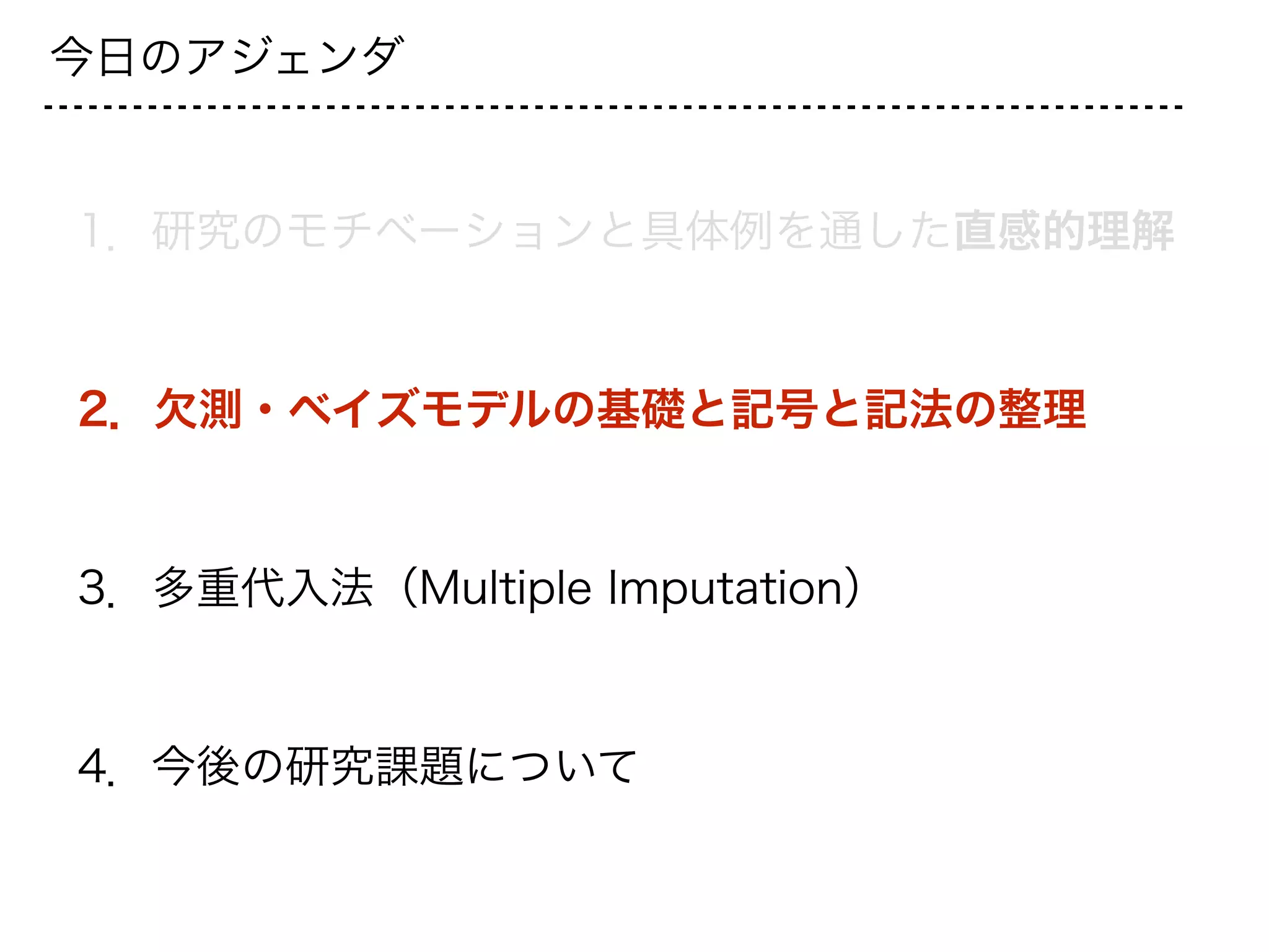 今日のアジェンダ
1．研究のモチベーションと具体例を通した直感的理解
2．欠測・ベイズモデルの基礎と記号と記法の整理
3．多重代入法（Multiple Imputation）
4．今後の研究課題について
 