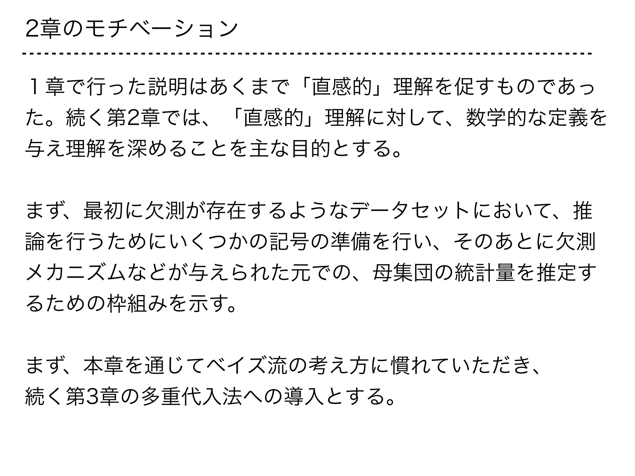 2章のモチベーション
１章で行った説明はあくまで「直感的」理解を促すものであっ
た。続く第2章では、「直感的」理解に対して、数学的な定義を
与え理解を深めることを主な目的とする。
!
まず、最初に欠測が存在するようなデータセットにおいて、推
論を行うためにいくつかの記号の準備を行い、そのあとに欠測
メカニズムなどが与えられた元での、母集団の統計量を推定す
るための枠組みを示す。
!
まず、本章を通じてベイズ流の考え方に慣れていただき、
続く第3章の多重代入法への導入とする。
 
