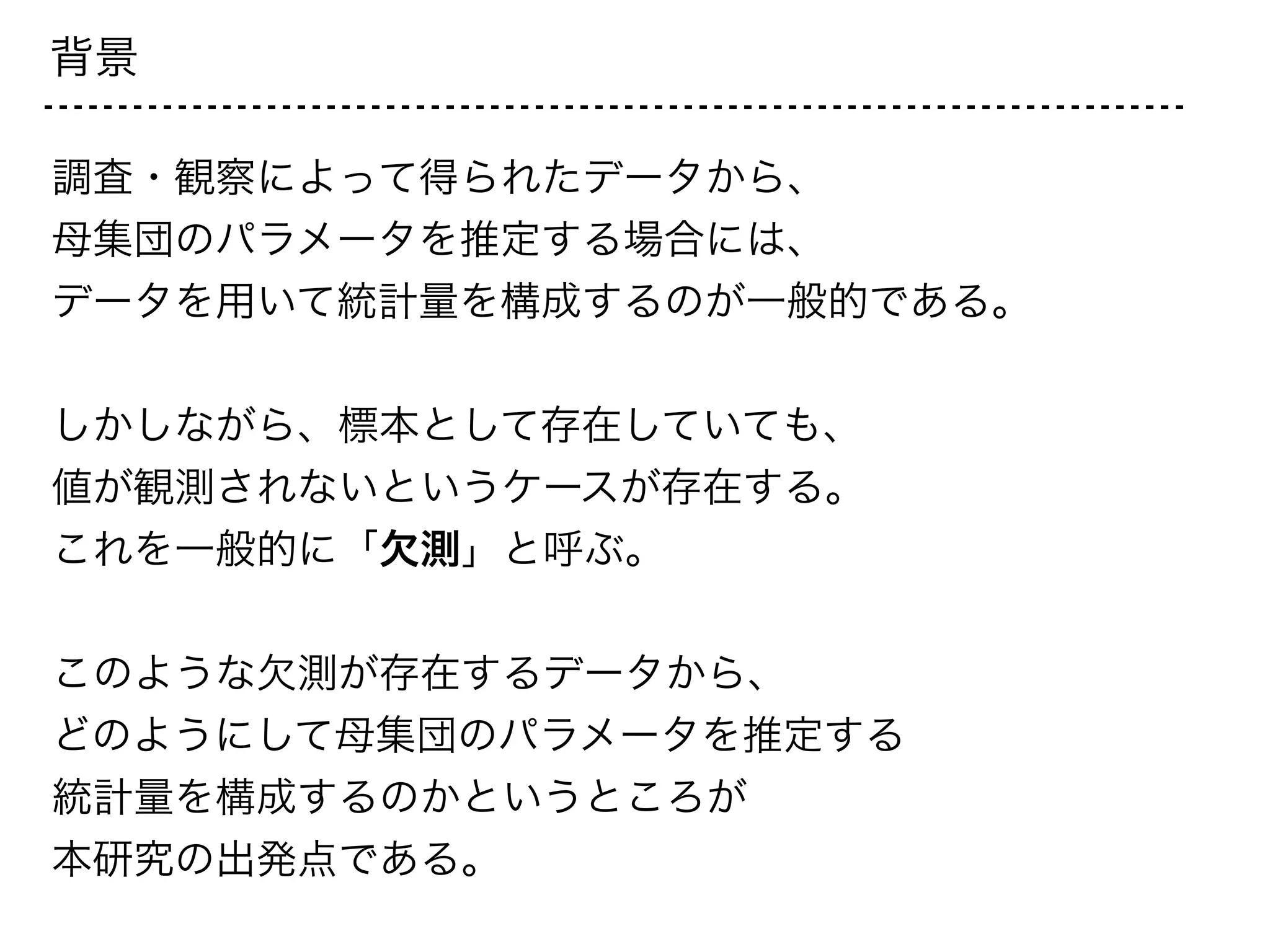 背景
調査・観察によって得られたデータから、
母集団のパラメータを推定する場合には、
データを用いて統計量を構成するのが一般的である。
!
しかしながら、標本として存在していても、
値が観測されないというケースが存在する。
これを一般的に「欠測」と呼ぶ。
!
このような欠測が存在するデータから、
どのようにして母集団のパラメータを推定する
統計量を構成するのかというところが
本研究の出発点である。
 