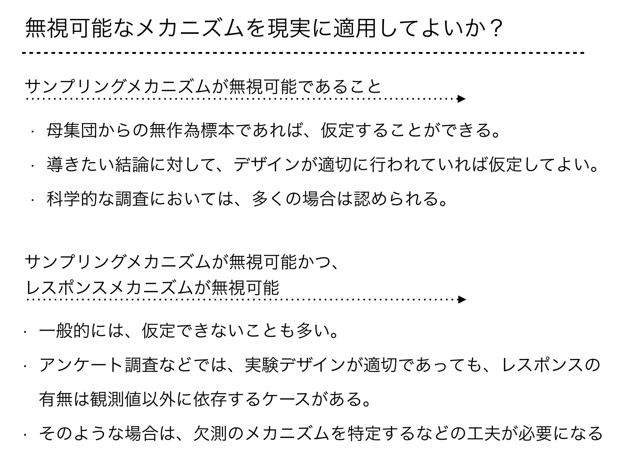 無視可能なメカニズムを現実に適用してよいか？
サンプリングメカニズムが無視可能であること
• 母集団からの無作為標本であれば、仮定することができる。
• 導きたい結論に対して、デザインが適切に行われていれば仮定してよい。
• 科学的な調査においては、多くの場合は認められる。
サンプリングメカニズムが無視可能かつ、
レスポンスメカニズムが無視可能
• 一般的には、仮定できないことも多い。
• アンケート調査などでは、実験デザインが適切であっても、レスポンスの
有無は観測値以外に依存するケースがある。
• そのような場合は、欠測のメカニズムを特定するなどの工夫が必要になる
 