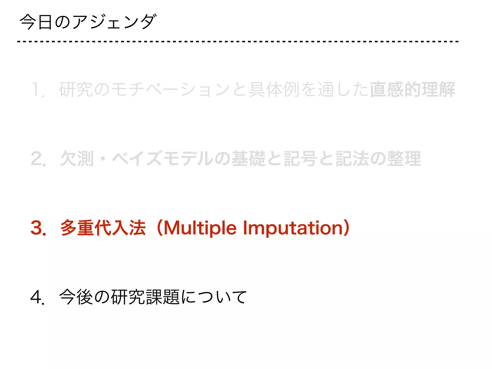 今日のアジェンダ
1．研究のモチベーションと具体例を通した直感的理解
2．欠測・ベイズモデルの基礎と記号と記法の整理
3．多重代入法（Multiple Imputation）
4．今後の研究課題について
 