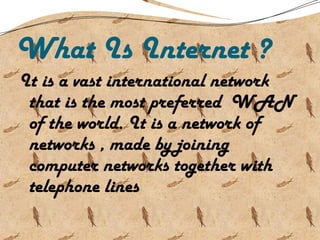 What Is Internet ?
It is a vast international network
that is the most preferred WAN
of the world. It is a network of
networks , made by joining
computer networks together with
telephone lines
 