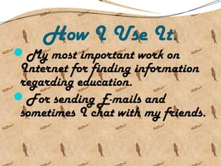 How I Use It.
My most important work on
Internet for finding information
regarding education.
For sending E-mails and
sometimes I chat with my friends.
 