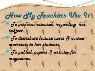 How My Teachers Use It
To perform research regarding her
subject.
To distribute lecture notes & course
materials to her students.
To publish papers & articles for
magazines.
 