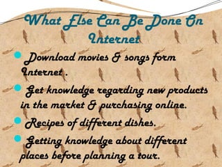 What Else Can Be Done On
Internet
Download movies & songs form
Internet .
Get knowledge regarding new products
in the market & purchasing online.
Recipes of different dishes.
Getting knowledge about different
places before planning a tour.
 