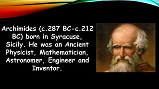 Archimides (c.287 BC-c.212
BC) born in Syracuse,
Sicily. He was an Ancient
Physicist, Mathematician,
Astronomer, Engineer and
Inventor.