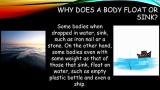 WHY DOES A BODY FLOAT OR
SINK?
Some bodies when
dropped in water, sink,
such as iron nail or a
stone. On the other hand,
some bodies even with
same weight as that of
those that sink, float on
water, such as empty
plastic bottle and even a
ship.