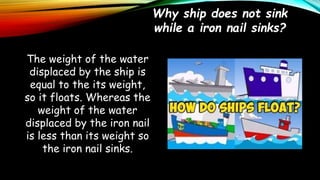 Why ship does not sink
while a iron nail sinks?
The weight of the water
displaced by the ship is
equal to the its weight,
so it floats. Whereas the
weight of the water
displaced by the iron nail
is less than its weight so
the iron nail sinks.