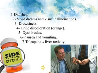 1-Diarrhea.
2- Vivid dreams and visual hallucinations.
3- Drowsiness.
4- Urine discoloration (orange).
5- Dyskinesias.
6- nausea and vomiting.
7-Tolcapone  liver toxicity.
 