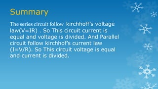Summary
The series circuit follow kirchhoff’s voltage
law(V=IR) . So This circuit current is
equal and voltage is divided. And Parallel
circuit follow kirchhof’s current law
(I=V/R). So This circuit voltage is equal
and current is divided.
 