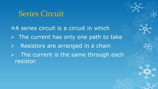 Series Circuit
A series circuit is a circuit in which
 The current has only one path to take
 Resistors are arranged in a chain
 The current is the same through each
resistor.
 