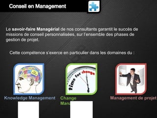 Le savoir-faire Managérial de nos consultants garantit le succès de
missions de conseil personnalisées, sur l’ensemble des phases de
gestion de projet.

  Cette compétence s’exerce en particulier dans les domaines du :




Knowledge Management       Change                   Management de projet
                           Management
 