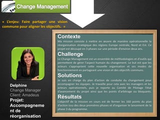 « L’enjeu: Faire partager une vision
commune pour aligner les objectifs. »

                               Contexte
                               Ma mission consiste à mettre en œuvre de manière opérationnelle la
                               réorganisation stratégique des régions Europe centrale, Nord et Est. Ce
                               projet est découpé en 3 phases sur une période d’environ deux ans.
                               Challenge
                               Le Change Management est un ensemble de méthodologies et d'outils qui
                               permettent de gérer l'aspect humain du changement. Le but est que les
                               acteurs s’approprient cette nouvelle organisation et ses modes de
                               fonctionnement en partageant une vision et des objectifs communs.
                               Solutions
                               Je suis en charge du plan d’action de conduite du changement pour
                               accompagner les équipes. Je travaille pour cela avec les managers et les
    Delphine
                               acteurs opérationnels, puis je reporte au Comité de Pilotage l’état
    Change Manager             d’avancement du projet ainsi que les points d'arbitrage ou bloquants.
    Client: Amadeus
                               Résultats
    Projet:                    L’objectif de la mission en cours est de fermer les 160 points du plan
    Accompagneme               d’action issu des deux premières phases et d'organiser le lancement de la
                               phase 3 du programme.
    nt de
    réorganisation
 