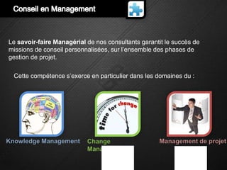 Le savoir-faire Managérial de nos consultants garantit le succès de
missions de conseil personnalisées, sur l’ensemble des phases de
gestion de projet.

  Cette compétence s’exerce en particulier dans les domaines du :




Knowledge Management       Change                   Management de projet
                           Management
 