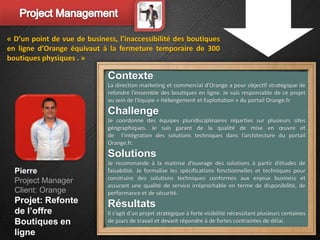 « D’un point de vue de business, l’inaccessibilité des boutiques
en ligne d’Orange équivaut à la fermeture temporaire de 300
boutiques physiques . »

                              Contexte
                              La direction marketing et commercial d’Orange a pour objectif stratégique de
                              refondre l’ensemble des boutiques en ligne. Je suis responsable de ce projet
                              au sein de l’équipe « Hébergement et Exploitation » du portail Orange.fr.
                              Challenge
                              Je coordonne des équipes pluridisciplinaires réparties sur plusieurs sites
                              géographiques. Je suis garant de la qualité de mise en œuvre et
                              de l’intégration des solutions techniques dans l’architecture du portail
                              Orange.fr.
                              Solutions
                              Je recommande à la maitrise d’ouvrage des solutions à partir d’études de
  Pierre                      faisabilité. Je formalise les spécifications fonctionnelles et techniques pour
  Project Manager             construire des solutions techniques conformes aux enjeux business et
                              assurant une qualité de service irréprochable en terme de disponibilité, de
  Client: Orange              performance et de sécurité.
  Projet: Refonte             Résultats
  de l’offre                  Il s’agit d’un projet stratégique à forte visibilité nécessitant plusieurs centaines
  Boutiques en                de jours de travail et devant répondre à de fortes contraintes de délai.
  ligne
 