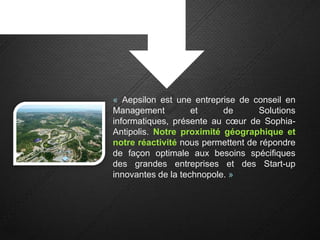 « Aepsilon est une entreprise de conseil en
Management          et     de       Solutions
informatiques, présente au cœur de Sophia-
Antipolis. Notre proximité géographique et
notre réactivité nous permettent de répondre
de façon optimale aux besoins spécifiques
des grandes entreprises et des Start-up
innovantes de la technopole. »
 
