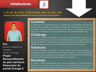 « En cas de crash, l’infrastructure mise en place doit
assurer une disponibilité du service dans les 2 secondes. »

                           Contexte
                           La direction de l’architecture du Si a décidé du renouvellement du parc de
                           serveurs pour anticiper la montée en charge de l’infrastructure sur les cinq
                           prochaines années, spécifiquement pour le moteur de recherche du portail
                           Orange, la virtualisation et la mise en production de nouvelles plateformes.
                           Challenge
                           Ma mission consiste à optimiser les nouvelles infrastructures multi-sites en
                           termes de performances, de coûts, et de densification tout en garantissant une
                           fiabilité de 99.9%. Il faut gérer une augmentation du trafic allant jusqu’à 40
Eric                       milliards de pages vues par mois et la garantie de protection de données.
Expert matériel et         Solutions
réseaux                    J’ai d’abord participé aux études de besoin d’après des critères techniques et
Client: Orange             économiques précis. Préconisation de nouveau matériel + modèle économique
                           puis sélection des architectures et campagnes de benchmarks et de monitoring.
Projet:                    J’ai coordonné l’industrialisation du déploiement multi-site.
Renouvellement
                           Résultats
du parc serveurs           Le projet a réduit considérablement le coût énergétique et une densification
Datacenter du              divisée jusqu'à l’indice x3. Nos performances nous ont valu de faire partie des 51
                           Datacenter européens à obtenir le label «European Codes of Conduct for ICT ».
portail Orange.fr
 