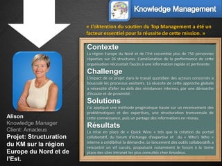 « L’obtention du soutien du Top Management a été un
                        facteur essentiel pour la réussite de cette mission. »

                        Contexte
                        La région Europe du Nord et de l’Est rassemble plus de 750 personnes
                        réparties sur 26 structures. L’amélioration de la performance de cette
                        organisation nécessitait l’accès à une information rapide et pertinente.
                        Challenge
                        L’impact de ce projet dans le travail quotidien des acteurs concernés a
                        bousculé les processus existants. La réussite de cette approche globale
                        a nécessité d’aller au delà des résistances internes, par une démarche
                        d’écoute et de proximité.
                        Solutions
                        J’ai appliqué une méthode pragmatique basée sur un recensement des
                        problématiques et des expertises, une structuration transversale de
Alison                  cette connaissance, puis un partage des informations en réseau.
Knowledge Manager
                        Résultats
Client: Amadeus         La mise en place de « Quick Wins » tels que la création du portail
Projet: Structuration   collaboratif, du forum d’échange d’expertise et du « Who’s Who »
                        interne a crédibilisé la démarche. Le lancement des outils collaboratifs a
du KM sur la région     rencontré un vif succès, propulsant notamment le forum à la 3eme
Europe du Nord et de    place des sites Intranet les plus consultés chez Amadeus.
l’Est.
 