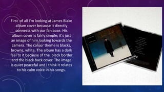 First of all I'm looking at James Blake
album cover because it directly
connects with our fan base. His
album cover is fairly simple; it's just
an image of him looking towards the
camera. The colour theme is blacks,
browns, white. The album has a dark
feel to it because of the black border
and the black back cover. The image
is quiet peaceful and I think it relates
to his calm voice in his songs.
 