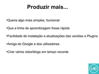 •Queria algo mais simples, funcional
•Que a linha de aprendizagem fosse rápida
•Facilidade de instalação e atualizações das versões e Plugins
•Amiga do Google e dos utilizadores
•Criar vários sites/blogs em tempo recorde
Produzir mais...
 