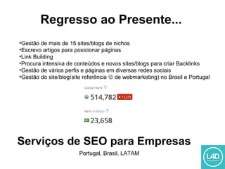 Regresso ao Presente...
•Gestão de mais de 15 sites/blogs de nichos
•Escrevo artigos para posicionar páginas
•Link Building
•Procura intensiva de conteúdos e novos sites/blogs para criar Backlinks
•Gestão de vários perfis e páginas em diversas redes sociais
•Gestão do site/blog(site referência  de webmarketing) no Brasil e Portugal
Serviços de SEO para Empresas
Portugal, Brasil, LATAM
 
