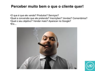 Perceber muito bem o que o cliente quer!
•O que é que ele vende? Produtos? Serviços?
•Qual a conversão que ele pretende? Inscrições? Vendas? Comentários?
•Qual o seu objetivo? Vender mais? Aparecer no Google?
•Etc...
 