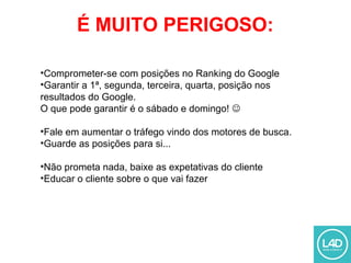 É MUITO PERIGOSO:
•Comprometer-se com posições no Ranking do Google
•Garantir a 1ª, segunda, terceira, quarta, posição nos
resultados do Google.
O que pode garantir é o sábado e domingo! 
•Fale em aumentar o tráfego vindo dos motores de busca.
•Guarde as posições para si...
•Não prometa nada, baixe as expetativas do cliente
•Educar o cliente sobre o que vai fazer
 