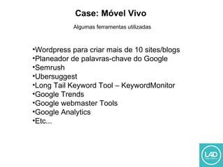 Case: Móvel Vivo
Algumas ferramentas utilizadas
•Wordpress para criar mais de 10 sites/blogs
•Planeador de palavras-chave do Google
•Semrush
•Ubersuggest
•Long Tail Keyword Tool – KeywordMonitor
•Google Trends
•Google webmaster Tools
•Google Analytics
•Etc...
 