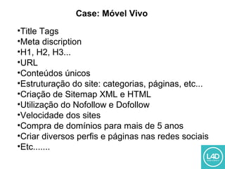 Case: Móvel Vivo
•Title Tags
•Meta discription
•H1, H2, H3...
•URL
•Conteúdos únicos
•Estruturação do site: categorias, páginas, etc...
•Criação de Sitemap XML e HTML
•Utilização do Nofollow e Dofollow
•Velocidade dos sites
•Compra de domínios para mais de 5 anos
•Criar diversos perfis e páginas nas redes sociais
•Etc.......
 