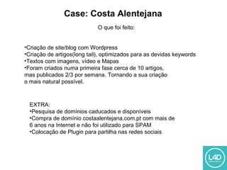 Case: Costa Alentejana
O que foi feito:
•Criação de site/blog com Wordpress
•Criação de artigos(long tail), optimizados para as devidas keywords
•Textos com imagens, vídeo e Mapas
•Foram criados numa primeira fase cerca de 10 artigos,
mas publicados 2/3 por semana. Tornando a sua criação
o mais natural possível.
EXTRA:
•Pesquisa de domínios caducados e disponíveis
•Compra de domínio costaalentejana.com.pt com mais de
6 anos na Internet e não foi utilizado para SPAM
•Colocação de Plugin para partilha nas redes sociais
 