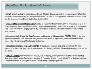 10
Rajasthan- IT – Investment Mechanism
Single Window Approval: Rajasthan Single Window Clearance System is a single point of contact
to reduce the time and efforts involved in various clearances and approvals of layouts/applications
for the proposed investment, submitted by investors.
Bureau of Investment Promotion: Bureau of Investment Promotion (BIP) is a nodal agency of the
Government of Rajasthan that facilitates investments in various sectors in the state. It provides one-
stop service mainly for large projects, by acting as an interface between entrepreneurs and the
government.
Rajasthan State Industrial Development and Investment Corporation (RIICO): RIICO is the sole
agency in the state that develops land for industrial growth. It provides financial assistance and
other vital infrastructural facilities for industries.
Rajasthan Financial Corporation (RFC): RFC provides medium and long-term loans for new
industrial units in the SME sector. It also assists in planning a balanced development of industries in
the state.
PDCOR Limited: PDCOR Limited (PDCOR) is a company jointly promoted by the Government of
Rajasthan (GoR) and Infrastructure Leasing & Financial Services Limited (IL&FS) to facilitate private
sector investment in the infrastructure sector in the State of Rajasthan.
 