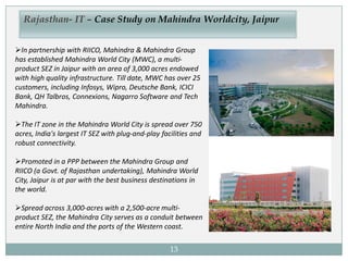 13
Rajasthan- IT – Case Study on Mahindra Worldcity, Jaipur
In partnership with RIICO, Mahindra & Mahindra Group
has established Mahindra World City (MWC), a multi-
product SEZ in Jaipur with an area of 3,000 acres endowed
with high quality infrastructure. Till date, MWC has over 25
customers, including Infosys, Wipro, Deutsche Bank, ICICI
Bank, QH Talbros, Connexions, Nagarro Software and Tech
Mahindra.
The IT zone in the Mahindra World City is spread over 750
acres, India's largest IT SEZ with plug-and-play facilities and
robust connectivity.
Promoted in a PPP between the Mahindra Group and
RIICO (a Govt. of Rajasthan undertaking), Mahindra World
City, Jaipur is at par with the best business destinations in
the world.
Spread across 3,000-acres with a 2,500-acre multi-
product SEZ, the Mahindra City serves as a conduit between
entire North India and the ports of the Western coast.
 