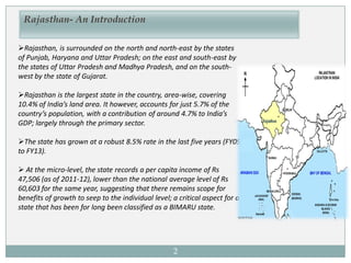 Rajasthan, is surrounded on the north and north-east by the states
of Punjab, Haryana and Uttar Pradesh; on the east and south-east by
the states of Uttar Pradesh and Madhya Pradesh, and on the south-
west by the state of Gujarat.
Rajasthan is the largest state in the country, area-wise, covering
10.4% of India’s land area. It however, accounts for just 5.7% of the
country’s population, with a contribution of around 4.7% to India’s
GDP; largely through the primary sector.
The state has grown at a robust 8.5% rate in the last five years (FY09
to FY13).
 At the micro-level, the state records a per capita income of Rs
47,506 (as of 2011-12), lower than the national average level of Rs
60,603 for the same year, suggesting that there remains scope for
benefits of growth to seep to the individual level; a critical aspect for a
state that has been for long been classified as a BIMARU state.
Rajasthan- An Introduction
2
 